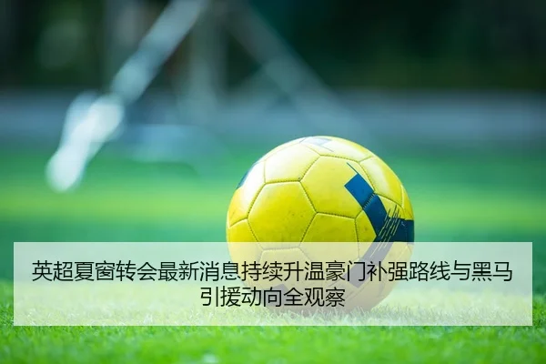 英超夏窗转会最新消息持续升温豪门补强路线与黑马引援动向全观察